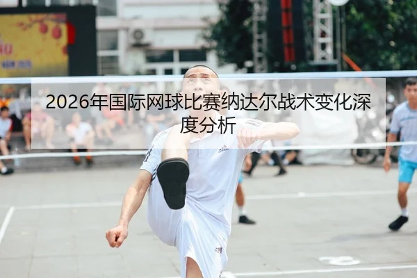 2026年国际网球比赛纳达尔战术变化深度分析