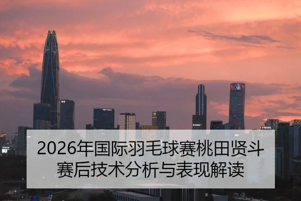 2026年国际羽毛球赛桃田贤斗赛后技术分析与表现解读
