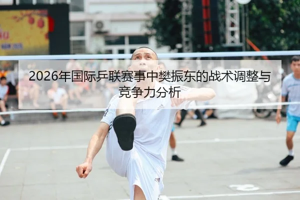 2026年国际乒联赛事中樊振东的战术调整与竞争力分析