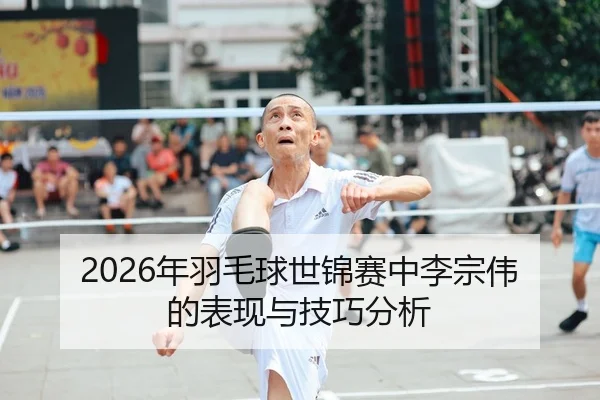 2026年羽毛球世锦赛中李宗伟的表现与技巧分析