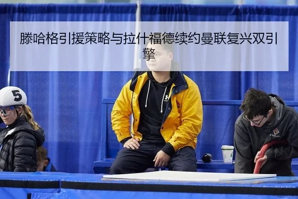 滕哈格引援策略与拉什福德续约曼联复兴双引擎