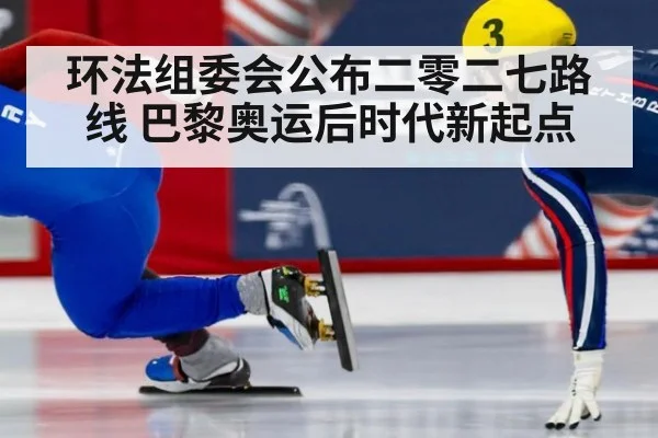 环法组委会公布二零二七路线 巴黎奥运后时代新起点