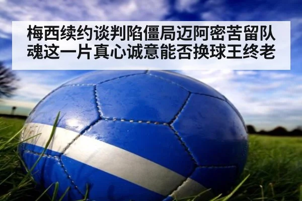 梅西续约谈判陷僵局迈阿密苦留队魂这一片真心诚意能否换球王终老